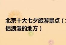 北京十大七夕旅游景点（北京七夕去哪玩好北京七夕适合情侣浪漫的地方）
