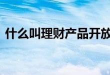 什么叫理财产品开放期 什么叫理财产品飞单