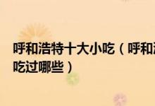 呼和浩特十大小吃（呼和浩特特色小吃排行呼市传统名吃你吃过哪些）