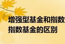 增强型基金和指数型区别 指数增强型基金与指数基金的区别