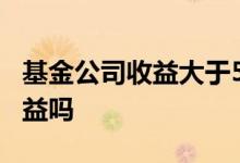 基金公司收益大于5%的吗 基金公司会少算收益吗