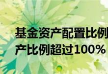基金资产配置比例超过100% 为什么基金资产比例超过100%