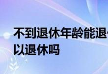 不到退休年龄能退休吗 职工不到退休年龄可以退休吗