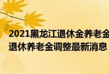 2021黑龙江退休金养老金上调最新消息 2022年黑龙江企业退休养老金调整最新消息 