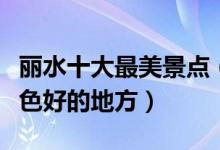丽水十大最美景点（丽水最美的风景区丽水景色好的地方）