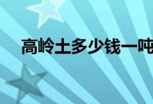 高岭土多少钱一吨（高岭土多少钱一吨）
