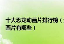 十大恐龙动画片排行榜（适合儿童看的恐龙动画片霸王龙动画片有哪些）