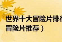 世界十大冒险片排行榜（冒险电影大全好看的冒险片推荐）
