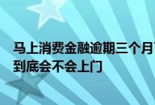马上消费金融逾期三个月了会有什么后果 消费金融逾期3年到底会不会上门