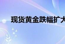 现货黄金跌幅扩大至2%现货白银跌3%