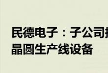 民德电子：子公司拟累计5.18亿元购买6英寸晶圆生产线设备
