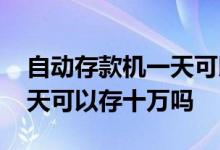 自动存款机一天可以存十万吗 自动存款机一天可以存十万吗