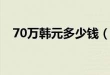70万韩元多少钱（70万韩元多少人民币）