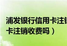 浦发银行信用卡注销怎么查询（浦发银行信用卡注销收费吗）