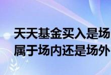 天天基金买入是场内还是场外的 天天基金网属于场内还是场外