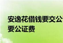 安逸花借钱要交公证费吗 安逸花借钱为什么要公证费