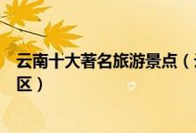 云南十大著名旅游景点（云南著名旅游胜地云南最有名的景区）