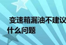  变速箱漏油不建议修 变速箱漏油不建议修是什么问题 