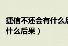 捷信不还会有什么后果坐牢吗（捷信不还会有什么后果）