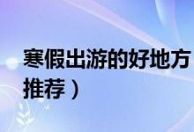 寒假出游的好地方（2019适合学生党的旅游推荐）