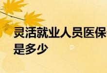 灵活就业人员医保卡每月返多少钱 缴费比例是多少 