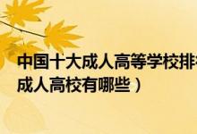 中国十大成人高等学校排行榜（全国十大成人教育学校中国成人高校有哪些）
