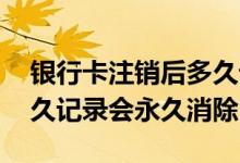 银行卡注销后多久记录保留 银行卡注销后多久记录会永久消除