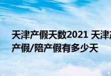 天津产假天数2021 天津产假多少天2022新规：2022天津产假/陪产假有多少天 