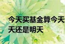 今天买基金算今天还是明天 基金今天买算今天还是明天