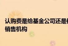 认购费是给基金公司还是销售机构 认购费是给基金公司还是销售机构