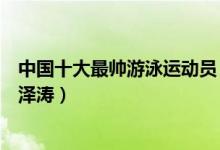 中国十大最帅游泳运动员（中国游泳队帅哥集锦泳坛帅哥宁泽涛）