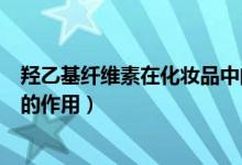 羟乙基纤维素在化妆品中的作用（羟乙基纤维素在化妆品中的作用）