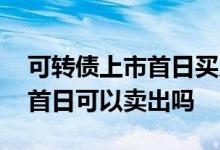 可转债上市首日买入可以卖出吗 可转债上市首日可以卖出吗