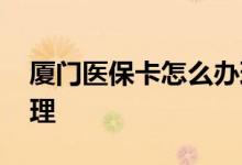厦门医保卡怎么办理实卡 厦门医保卡怎么办理