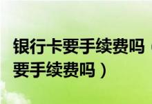 银行卡要手续费吗（杭州银行信用卡异地刷卡要手续费吗）