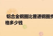  铝合金钢圈比普通钢圈贵多少 铝合金钢圈和普通钢圈的价格多少钱 