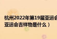 杭州2022年第19届亚运会吉祥物发布（杭州2022年第19届亚运会吉祥物是什么）