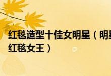 红毯造型十佳女明星（明星红毯表现最好的10位女星谁才是红毯女王）