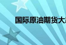国际原油期货大跌带动内盘期货走弱