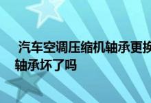  汽车空调压缩机轴承更换方法视频 汽车空调压缩机异响是轴承坏了吗 