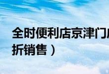 全时便利店京津门店月底全关（全场商品以6折销售）