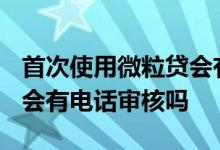 首次使用微粒贷会有电话回访吗? 微粒贷复借会有电话审核吗