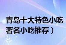 青岛十大特色小吃（青岛美食小吃排行榜青岛著名小吃推荐）