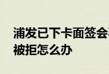 浦发已下卡面签会不会被拒 浦发已下卡面签被拒怎么办 