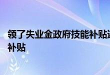领了失业金政府技能补贴还有么 领取失业金又领取技能提升补贴 