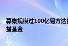 募集规模过100亿易方达品质动能成年内唯一破百亿主动权益基金
