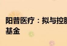 阳普医疗：拟与控股股东共同设立大健康产业基金