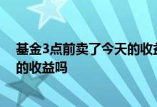 基金3点前卖了今天的收益怎么算 基金今天3点前买有今天的收益吗