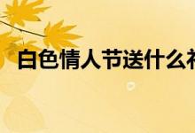 白色情人节送什么礼物（这些值得推荐！）