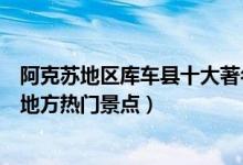 阿克苏地区库车县十大著名旅游景点（库车县有哪些好玩的地方热门景点）